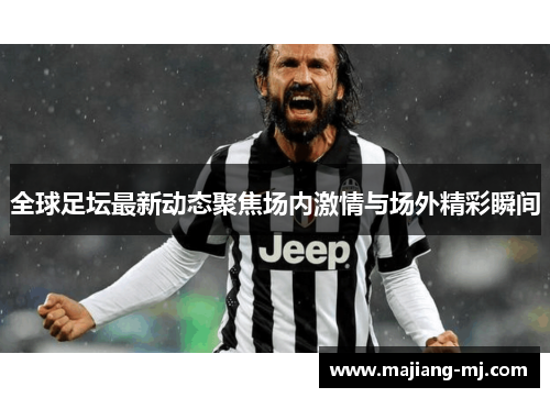 全球足坛最新动态聚焦场内激情与场外精彩瞬间 全球足坛最新动态聚焦场内激情与场外精彩瞬间
