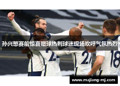 孙兴慜赛前惊喜赠球热刺球迷现场欢呼气氛热烈 孙兴慜赛前惊喜赠球热刺球迷现场欢呼气氛热烈