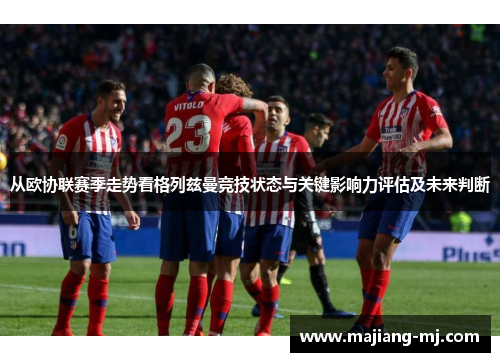 从欧协联赛季走势看格列兹曼竞技状态与关键影响力评估及未来判断