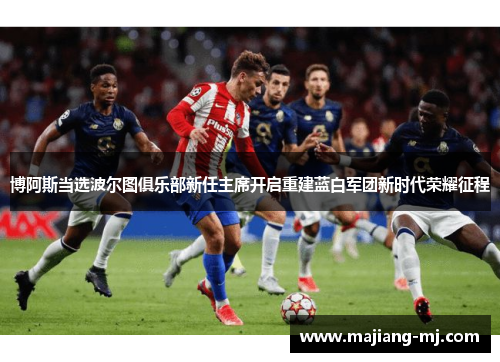 博阿斯当选波尔图俱乐部新任主席开启重建蓝白军团新时代荣耀征程 博阿斯当选波尔图俱乐部新任主席开启重建蓝白军团新时代荣耀征程